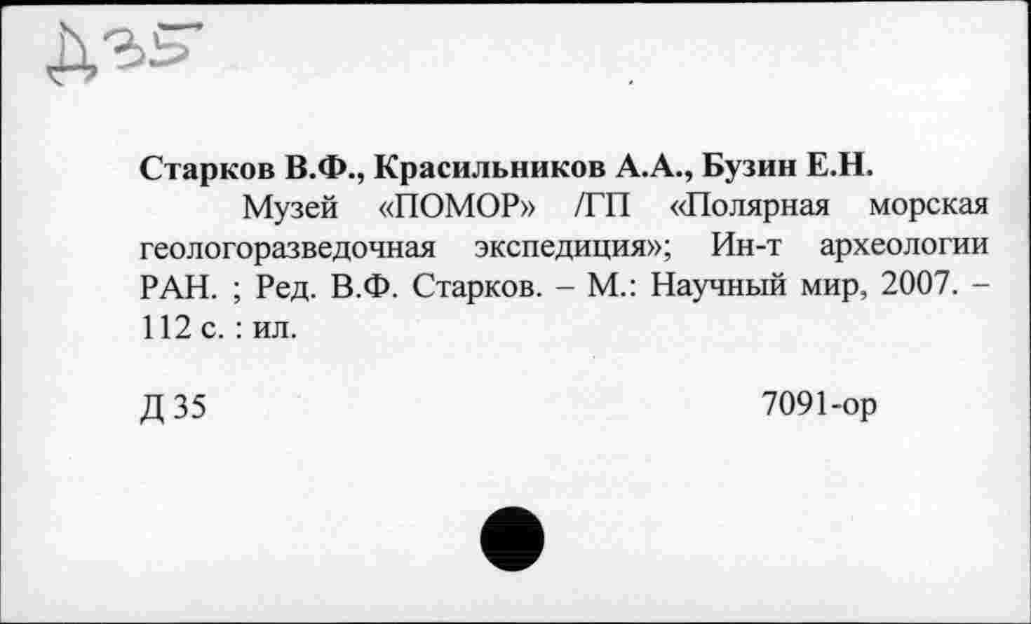 ﻿Старков В.Ф., Красильников А.А., Бузин Е.Н.
Музей «ПОМОР» /ГП «Полярная морская геологоразведочная экспедиция»; Ин-т археологии РАН. ; Ред. В.Ф. Старков. - М.: Научный мир, 2007. -112 с.: ил.
Д 35
7091-ор